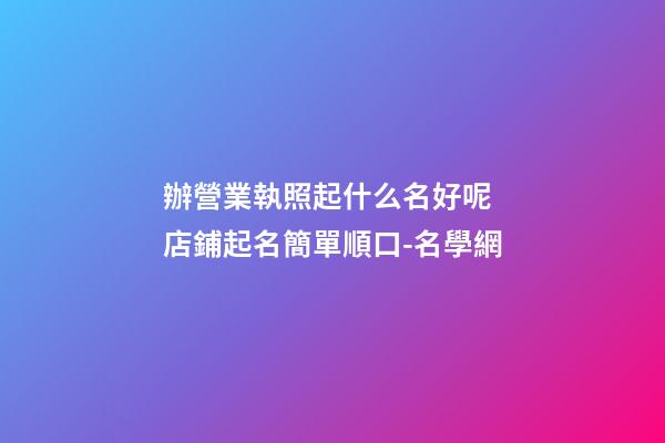 辦營業執照起什么名好呢 店鋪起名簡單順口-名學網-第1張-店鋪起名-玄機派